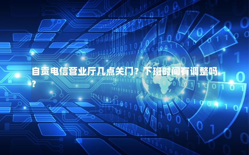 自贡电信营业厅几点关门？下班时间有调整吗？