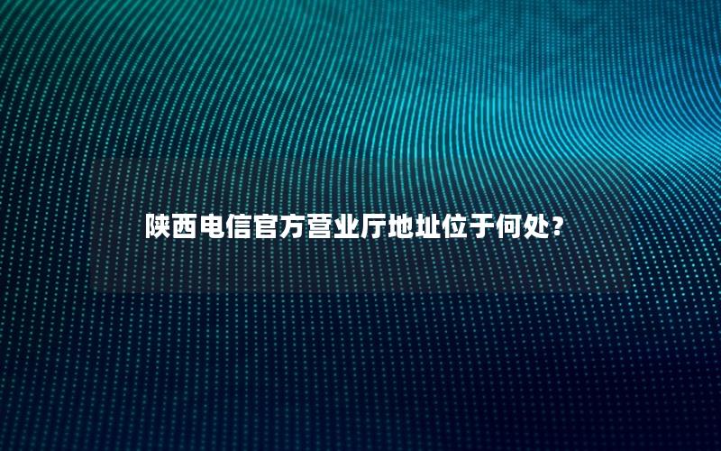 陕西电信官方营业厅地址位于何处？