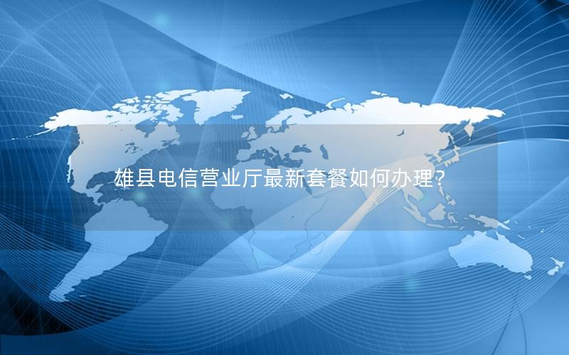 雄县电信营业厅最新套餐如何办理？