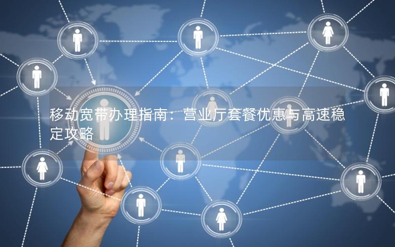 移动宽带办理指南：营业厅套餐优惠与高速稳定攻略