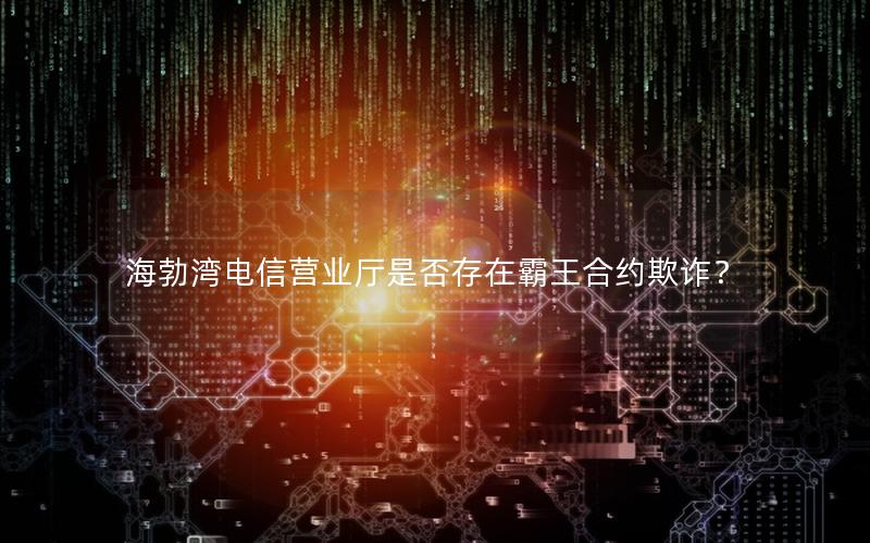 海勃湾电信营业厅是否存在霸王合约欺诈？
