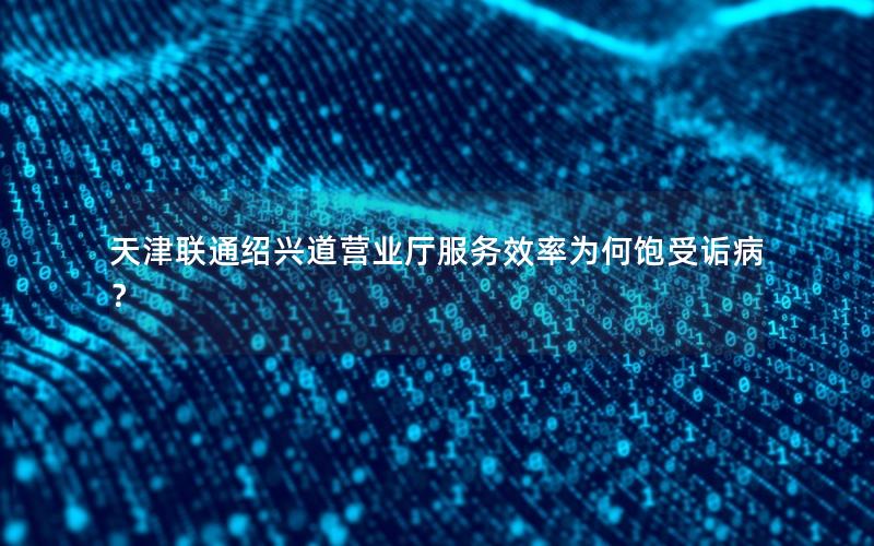 天津联通绍兴道营业厅服务效率为何饱受诟病？