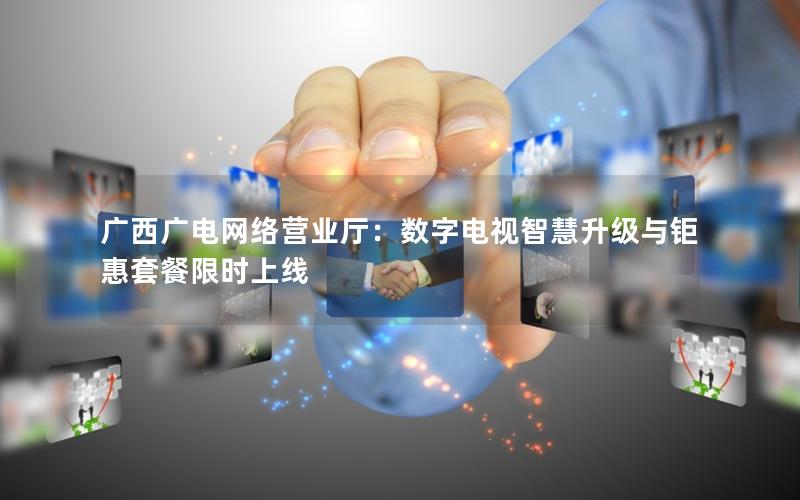 广西广电网络营业厅：数字电视智慧升级与钜惠套餐限时上线