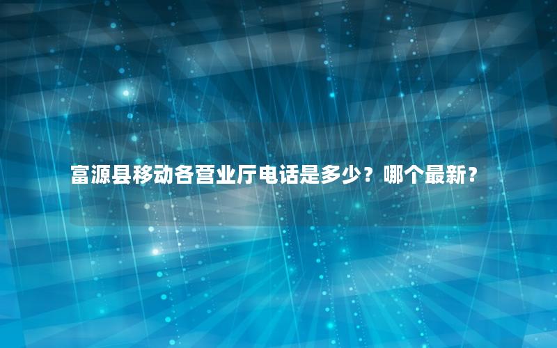 富源县移动各营业厅电话是多少？哪个最新？