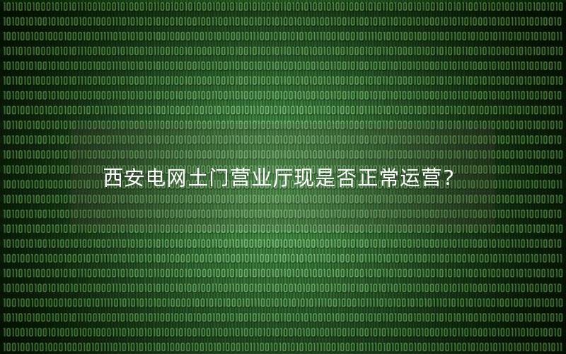 西安电网土门营业厅现是否正常运营？