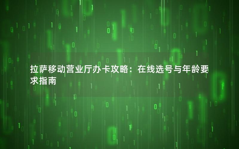 拉萨移动营业厅办卡攻略：在线选号与年龄要求指南