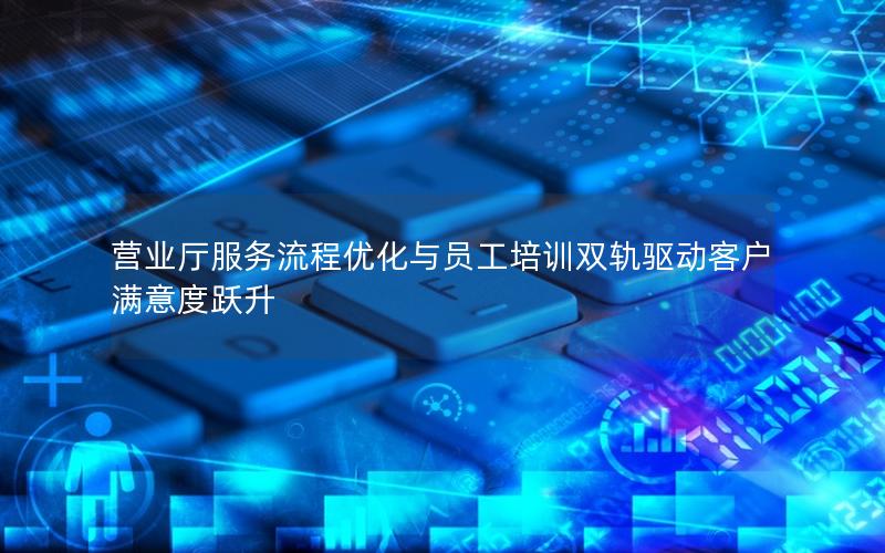 营业厅服务流程优化与员工培训双轨驱动客户满意度跃升