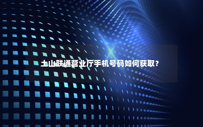 土山联通营业厅手机号码如何获取？