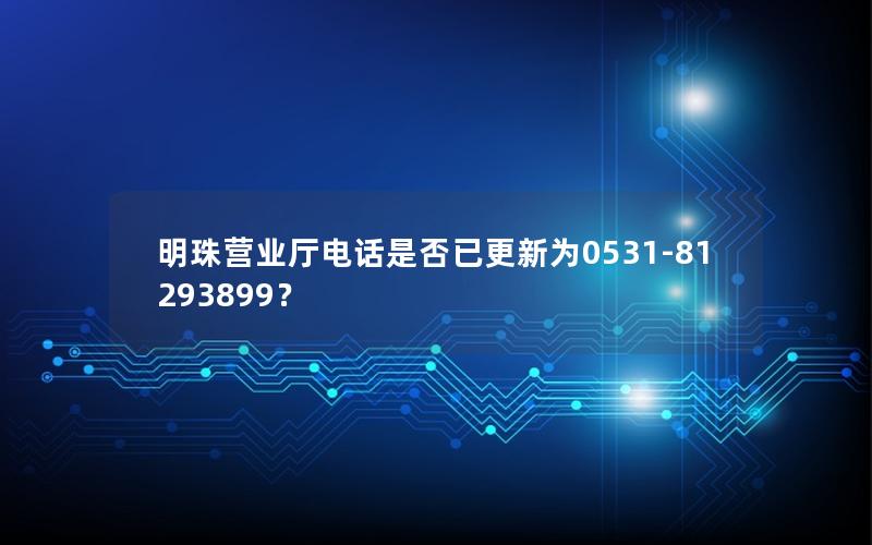 明珠营业厅电话是否已更新为0531-81293899？