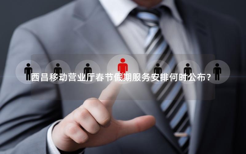 西昌移动营业厅春节假期服务安排何时公布？