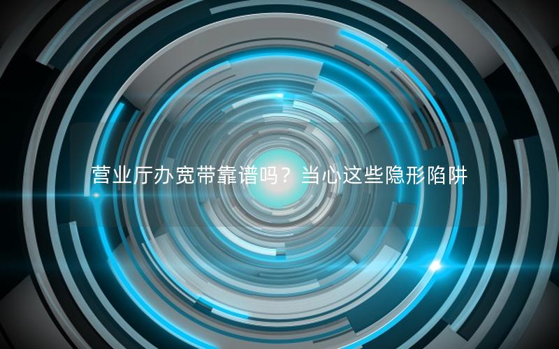 营业厅办宽带靠谱吗？当心这些隐形陷阱