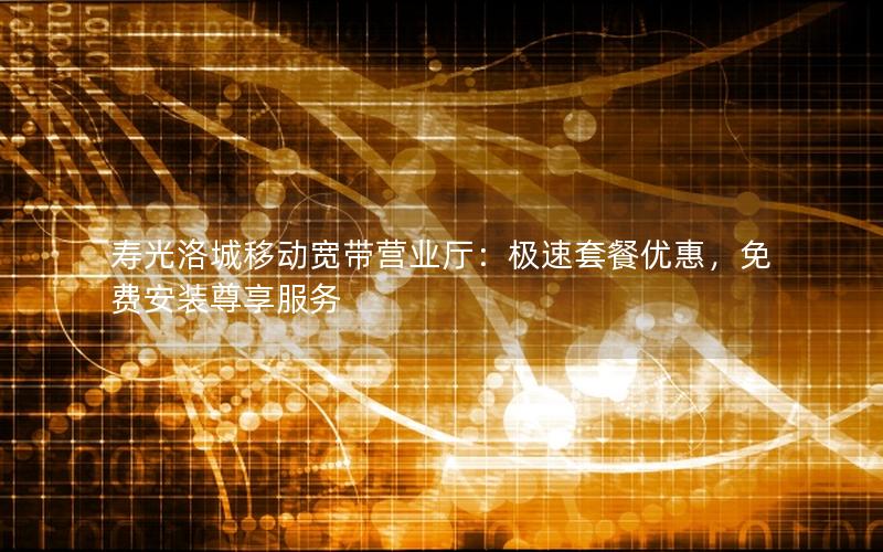 寿光洛城移动宽带营业厅：极速套餐优惠，免费安装尊享服务