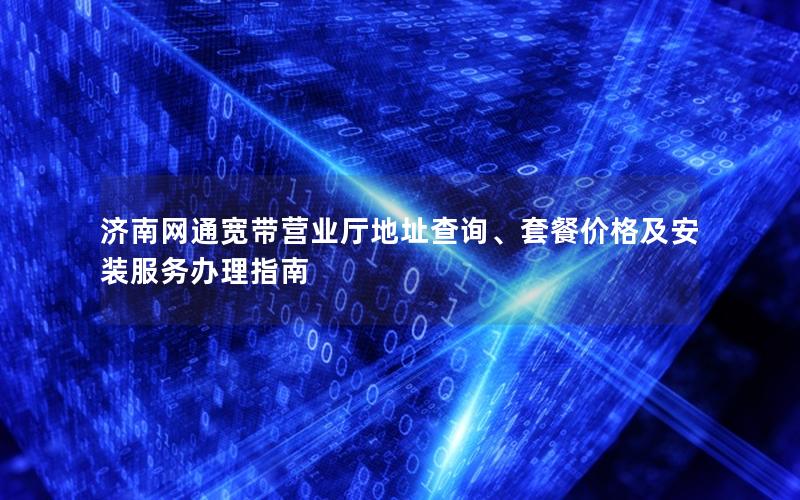 济南网通宽带营业厅地址查询、套餐价格及安装服务办理指南