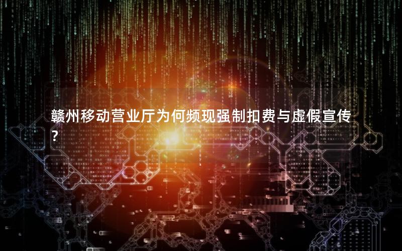 赣州移动营业厅为何频现强制扣费与虚假宣传？