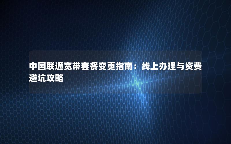 中国联通宽带套餐变更指南：线上办理与资费避坑攻略