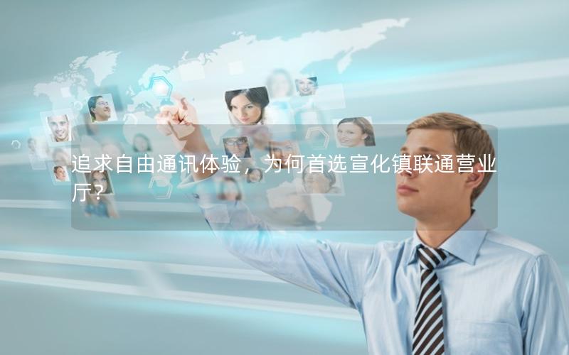 追求自由通讯体验，为何首选宣化镇联通营业厅？