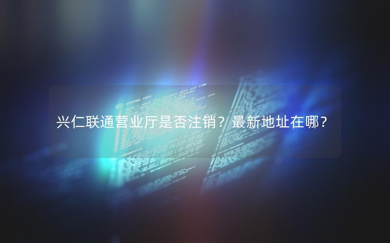 兴仁联通营业厅是否注销？最新地址在哪？