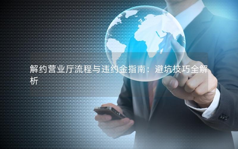 解约营业厅流程与违约金指南：避坑技巧全解析