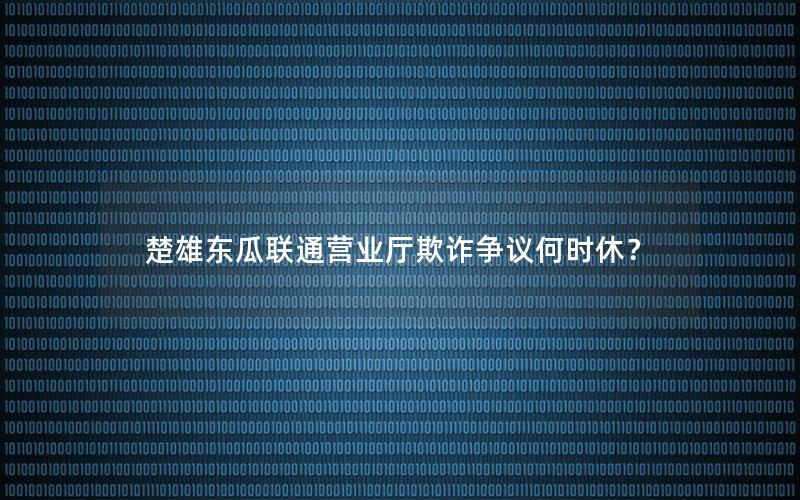 楚雄东瓜联通营业厅欺诈争议何时休？