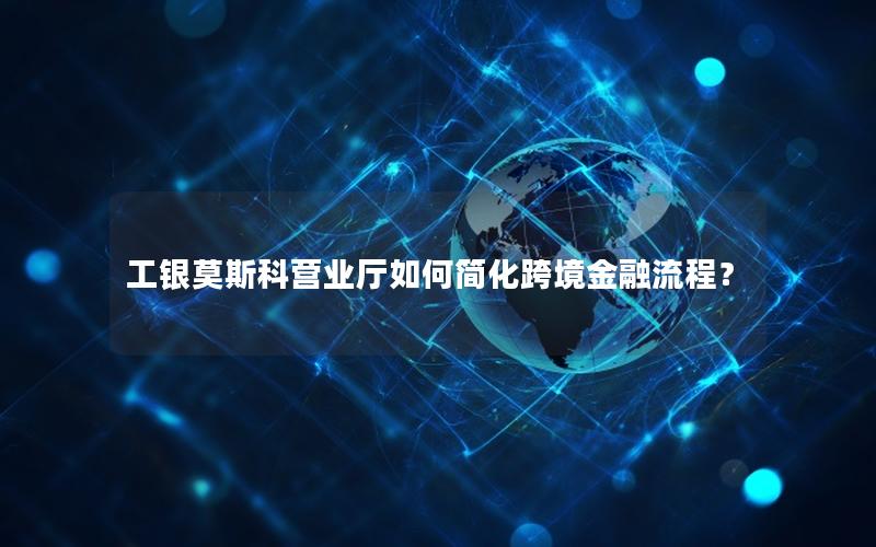 工银莫斯科营业厅如何简化跨境金融流程？