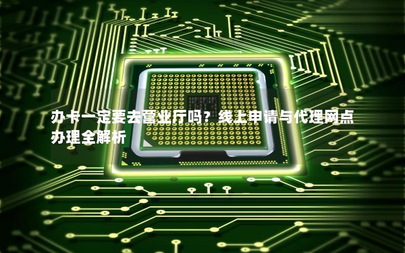办卡一定要去营业厅吗？线上申请与代理网点办理全解析