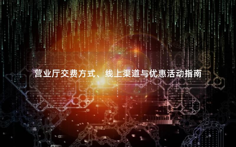 营业厅交费方式、线上渠道与优惠活动指南