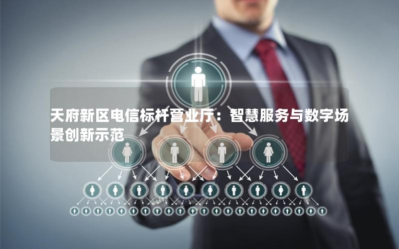 天府新区电信标杆营业厅：智慧服务与数字场景创新示范