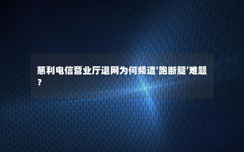 慈利电信营业厅退网为何频遭‘跑断腿’难题？