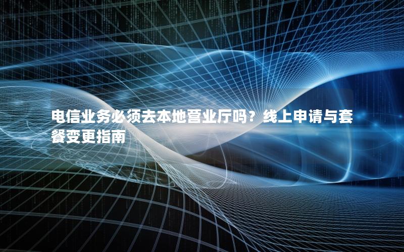 电信业务必须去本地营业厅吗？线上申请与套餐变更指南