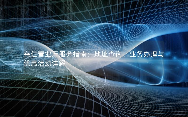 兴仁营业厅服务指南：地址查询、业务办理与优惠活动详解