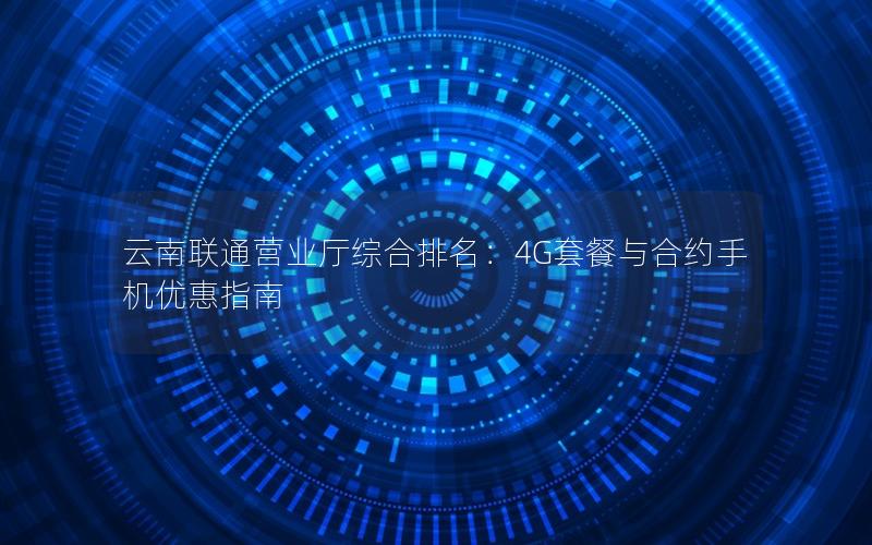 云南联通营业厅综合排名：4G套餐与合约手机优惠指南
