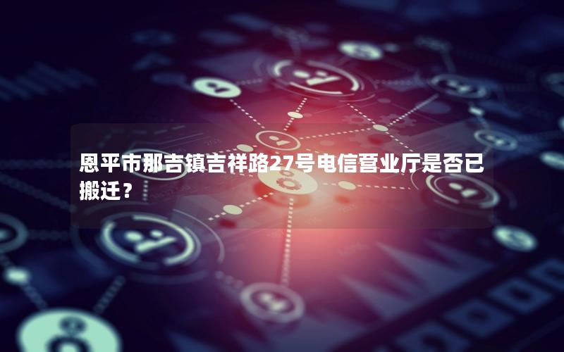 恩平市那吉镇吉祥路27号电信营业厅是否已搬迁？