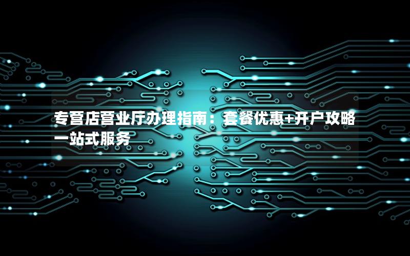 专营店营业厅办理指南：套餐优惠+开户攻略一站式服务