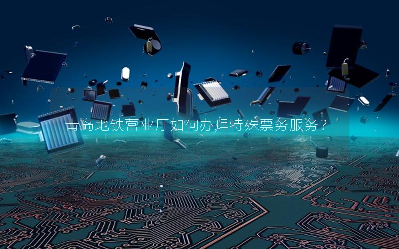 青岛地铁营业厅如何办理特殊票务服务？