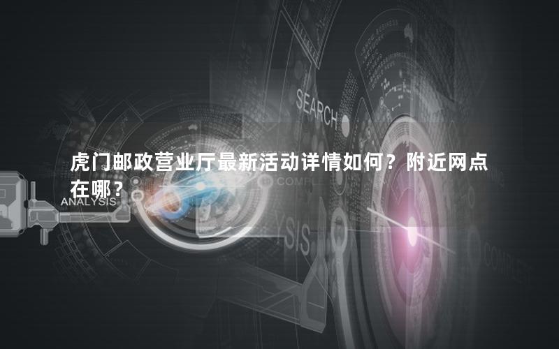 虎门邮政营业厅最新活动详情如何？附近网点在哪？