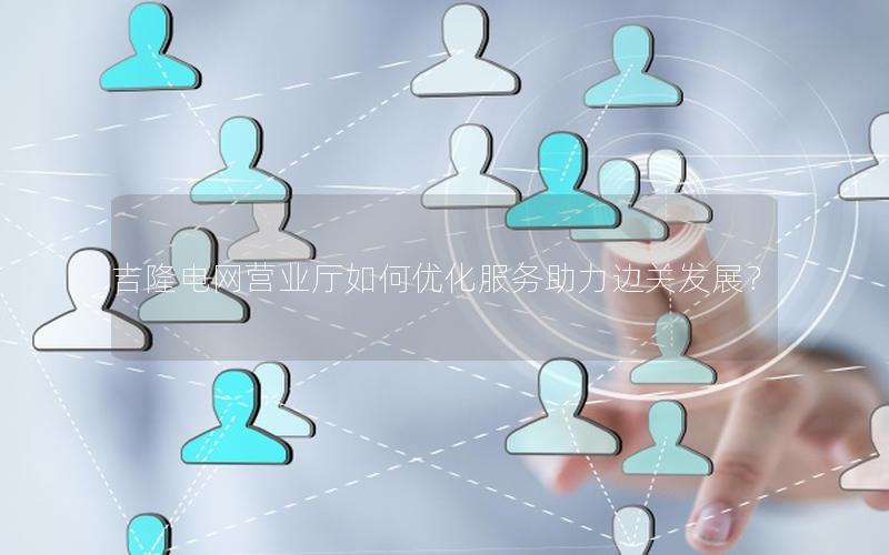 吉隆电网营业厅如何优化服务助力边关发展？