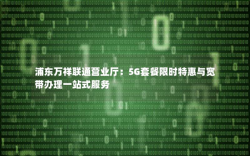 浦东万祥联通营业厅：5G套餐限时特惠与宽带办理一站式服务