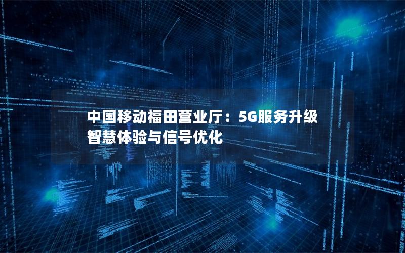 中国移动福田营业厅：5G服务升级 智慧体验与信号优化