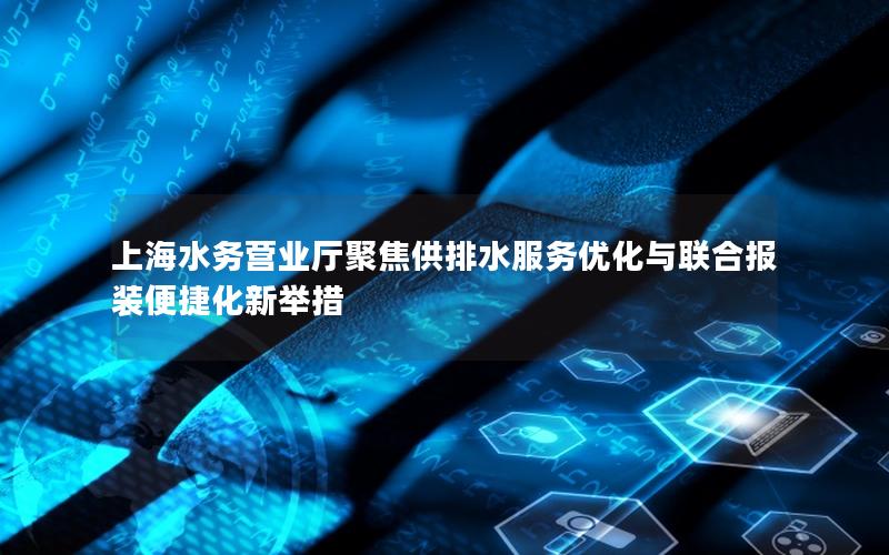上海水务营业厅聚焦供排水服务优化与联合报装便捷化新举措