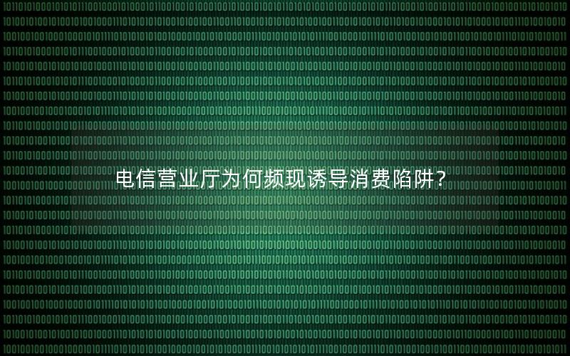 电信营业厅为何频现诱导消费陷阱？