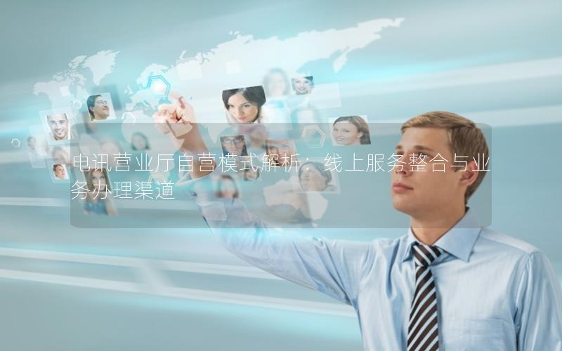 电讯营业厅自营模式解析：线上服务整合与业务办理渠道