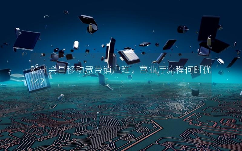 赣州会昌移动宽带销户难，营业厅流程何时优化？