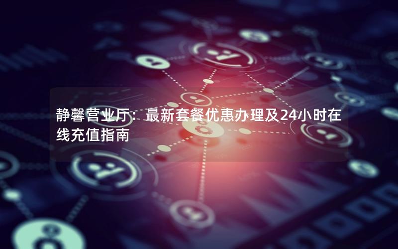 静馨营业厅：最新套餐优惠办理及24小时在线充值指南