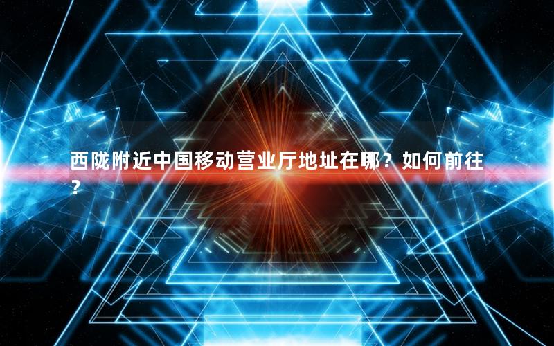 西陇附近中国移动营业厅地址在哪？如何前往？