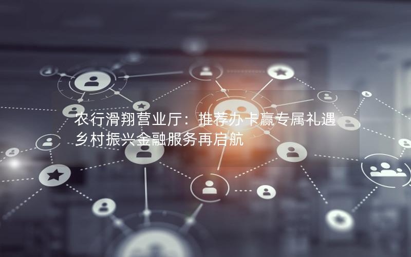 农行滑翔营业厅：推荐办卡赢专属礼遇 乡村振兴金融服务再启航