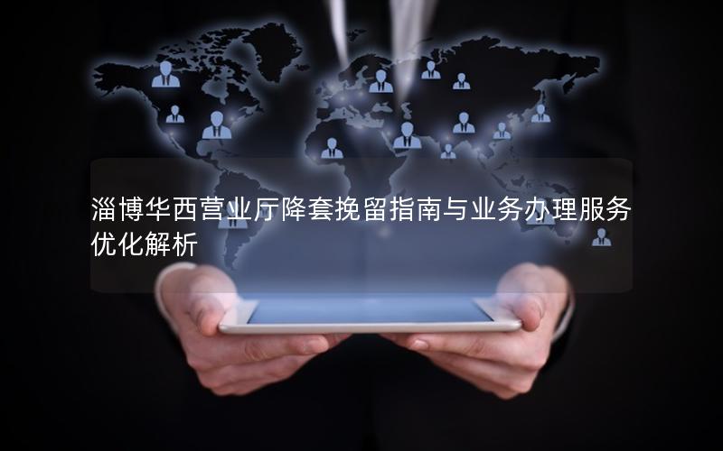 淄博华西营业厅降套挽留指南与业务办理服务优化解析