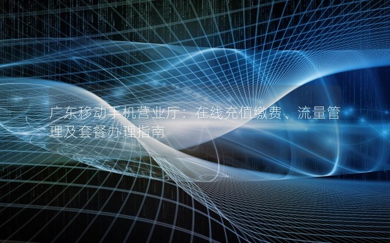广东移动手机营业厅：在线充值缴费、流量管理及套餐办理指南