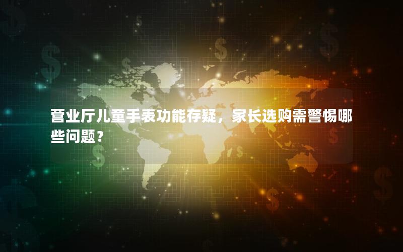 营业厅儿童手表功能存疑，家长选购需警惕哪些问题？