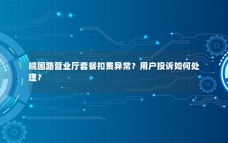 皖国路营业厅套餐扣费异常？用户投诉如何处理？
