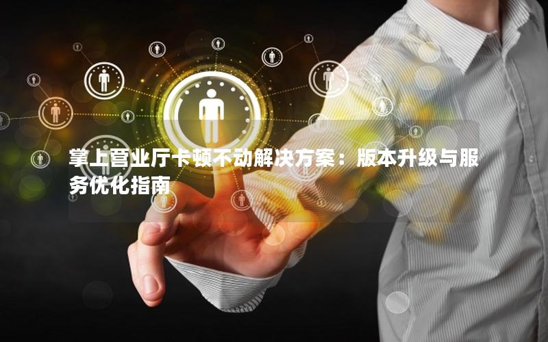 掌上营业厅卡顿不动解决方案：版本升级与服务优化指南
